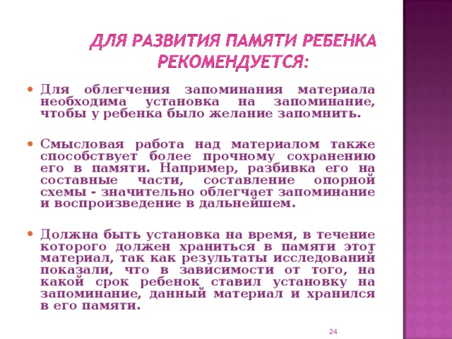 Для облегчения запоминания материала необходима установка на запоминание, чтобы у ребенка было желание запомнить.  Смысловая работа над материалом также способствует более прочному сохранению его в памяти. Например, разбивка его на составные части, составление опорной схемы - значительно облегчает запоминание и воспроизведение в дальнейшем.  Должна быть установка на время, в течение которого должен храниться в памяти этот материал, так как результаты исследований показали, что в зависимости от того, на какой срок ребенок ставил установку на запоминание, данный материал и хранился в его памяти.