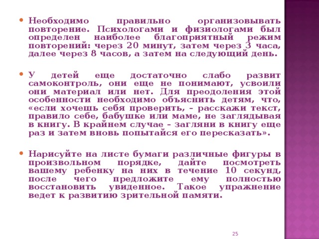 Необходимо правильно организовывать повторение. Психологами и физиологами был определен наиболее благоприятный режим повторений: через 20 минут, затем через 3 часа, далее через 8 часов, а затем на следующий день.  У детей еще достаточно слабо развит самоконтроль, они еще не понимают, усвоили они материал или нет. Для преодоления этой особенности необходимо объяснить детям, что, «если хочешь себя проверить, – расскажи текст, правило себе, бабушке или маме, не заглядывая в книгу. В крайнем случае – загляни в книгу еще раз и затем вновь попытайся его пересказать».  Нарисуйте на листе бумаги различные фигуры в произвольном порядке, дайте посмотреть вашему ребенку на них в течение 10 секунд, после чего предложите ему полностью восстановить увиденное. Такое упражнение ведет к развитию зрительной памяти.