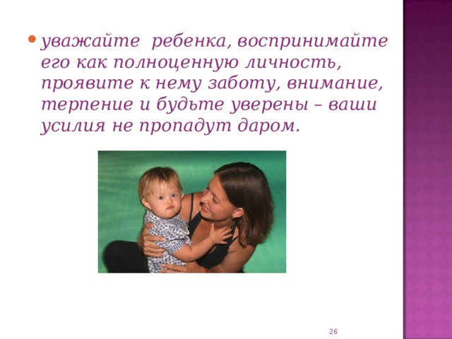 уважайте ребенка, воспринимайте его как полноценную личность, проявите к нему заботу, внимание, терпение и будьте уверены – ваши усилия не пропадут даром.