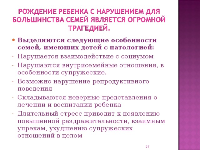 Выделяются следующие особенности семей, имеющих детей с патологией: Нарушается взаимодействие с социумом Нарушаются внутрисемейные отношения, в особенности супружеские. Возможно нарушение репродуктивного поведения Складываются неверные представления о лечении и воспитании ребенка Длительный стресс приводит к появлению повышенной раздражительности, взаимным упрекам, ухудшению супружеских отношений в целом