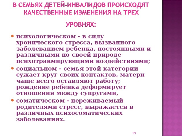 психологическом - в силу хронического стресса, вызванного заболеванием ребенка, постоянными и различными по своей природе психотравмирующими воздействиями; социальном - семья этой категории сужает круг своих контактов, матери чаще всего оставляют работу; рождение ребенка деформирует отношения между супругами, соматическом - переживаемый родителями стресс, выражается в различных психосоматических заболеваниях.