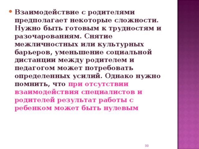 Взаимодействие с родителями предполагает некоторые сложности. Нужно быть готовым к трудностям и разочарованиям. Снятие межличностных или культурных барьеров, уменьшение социальной дистанции между родителем и педагогом может потребовать определенных усилий. Однако нужно помнить, что при отсутствии взаимодействия специалистов и родителей результат работы с ребенком может быть нулевым