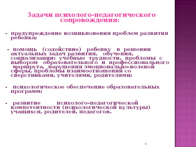 Задачи психолого-педагогического сопровождения:   - предупреждение возникновения проблем развития ребенка;   - помощь (содействие) ребенку в решении актуальных задач развития, обучения, социализации: учебные трудности, проблемы с выбором образовательного и профессионального маршрута, нарушения эмоционально-волевой сферы, проблемы взаимоотношений со сверстниками, учителями, родителями;  - психологическое обеспечение образовательных программ;  - развитие психолого-педагогической компетентности (психологической культуры) учащихся, родителей, педагогов.