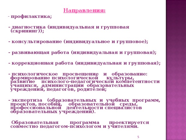 Направления:   - профилактика;   - диагностика (индивидуальная и групповая (скрининг));   - консультирование (индивидуальное и групповое);   - развивающая работа (индивидуальная и групповая);   - коррекционная работа (индивидуальная и групповая);   - психологическое просвещение и образование: формирование психологической культуры, развитие психолого-педагогической компетентности учащихся, администрации образовательных учреждений, педагогов, родителей;   - экспертиза (образовательных и учебных программ, проектов, пособий, образовательной среды, профессиональной деятельности специалистов образовательных учреждений).   Образовательная программа проектируется совместно педагогом-психологом и учителями.