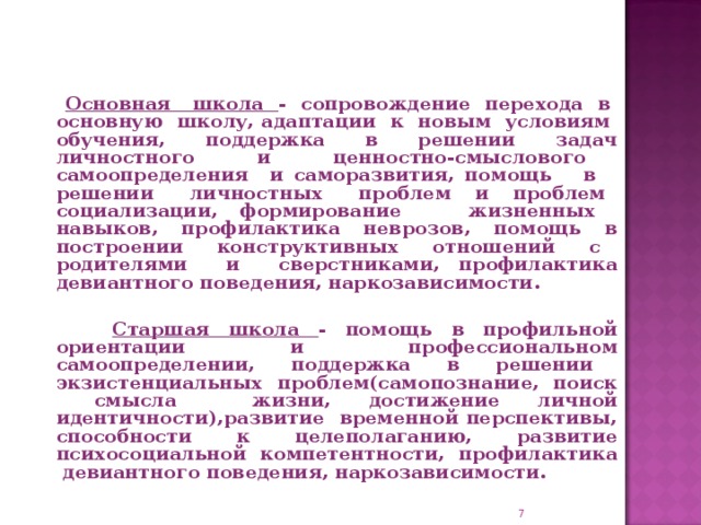 Основная школа - сопровождение перехода в основную школу, адаптации к новым условиям обучения, поддержка в решении задач личностного и ценностно-смыслового самоопределения и саморазвития, помощь в решении личностных проблем и проблем социализации, формирование жизненных навыков, профилактика неврозов, помощь в построении конструктивных отношений с родителями и сверстниками, профилактика девиантного поведения, наркозависимости.   Старшая школа - помощь в профильной ориентации и профессиональном самоопределении, поддержка в решении экзистенциальных проблем(самопознание, поиск смысла жизни, достижение личной идентичности),развитие временной перспективы, способности к целеполаганию, развитие психосоциальной компетентности, профилактика девиантного поведения, наркозависимости.