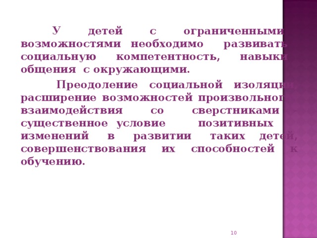 У детей с ограниченными возможностями необходимо развивать социальную компетентность, навыки общения с окружающими.  Преодоление социальной изоляции, расширение возможностей произвольного взаимодействия со сверстниками - существенное условие позитивных изменений в развитии таких детей, совершенствования их способностей к обучению.