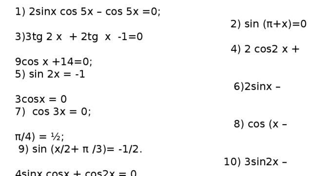 1) 2sinx cos 5x – cos 5x =0;  2) sin (π+x)=0 3)3tg 2 x + 2tg x -1=0  4) 2 cos2 x + 9cos x +14=0; 5) sin 2х = -1  6)2sinx – 3cosx = 0 7) cos 3x = 0;  8) cos (х – π/4) = ½;  9) sin (x/2+ π /3)= -1/2.  10) 3sin2x – 4sinx cosx + cos2x = 0 11)√3tg2x + 1 = 0  12) 3cos2x – sinx – 1 =0 13) 2cos(π/3 + 3x) – √3 = 0