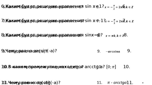 6.Каким будет решение уравнения sin x=1? 6.    7.Каким будет решение уравнения sin x=-1? 7.  8.Каким будет решение уравнения sinx=0? 8. 9.Чему равно arсsin(-a)? 9. 10.В каком промежутке находится arcctg a? 10. 11.Чему равно arcctg(-a)? 11. - arcctga