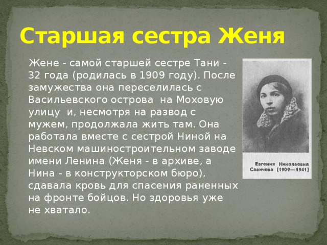 Старшая сестра Женя  Жене - самой старшей сестре Тани - 32 года (родилась в 1909 году). После замужества она переселилась с Васильевского острова на Моховую улицу и, несмотря на развод с мужем, продолжала жить там. Она работала вместе с сестрой Ниной на Невском машиностроительном заводе имени Ленина (Женя - в архиве, а Нина - в конструкторском бюро), сдавала кровь для спасения раненных на фронте бойцов. Но здоровья уже не хватало.