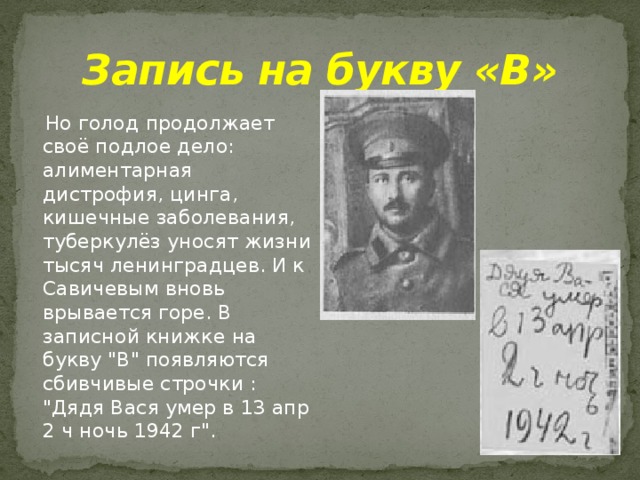 Запись на букву «В»  Но голод продолжает своё подлое дело: алиментарная дистрофия, цинга, кишечные заболевания, туберкулёз уносят жизни тысяч ленинградцев. И к Савичевым вновь врывается горе. В записной книжке на букву 