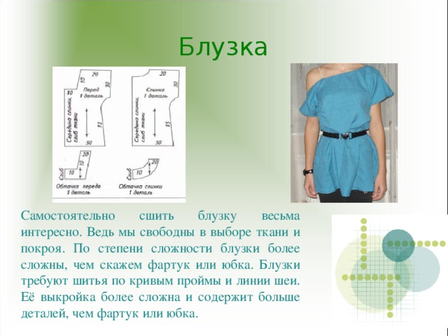 Блузка Самостоятельно сшить блузку весьма интересно. Ведь мы свободны в выборе ткани и покроя. По степени сложности блузки более сложны, чем скажем фартук или юбка. Блузки требуют шитья по кривым проймы и линии шеи. Её выкройка более сложна и содержит больше деталей, чем фартук или юбка.