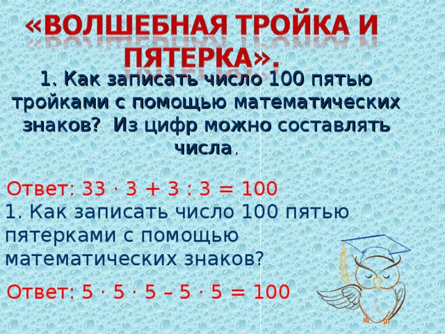 1. Как записать число 100 пятью тройками с помощью математических знаков? Из цифр можно составлять числа .    Ответ: 33 · 3 + 3 : 3 = 100 1. Как записать число 100 пятью пятерками с помощью математических знаков?  Ответ: 5 · 5 · 5 – 5 · 5 = 100