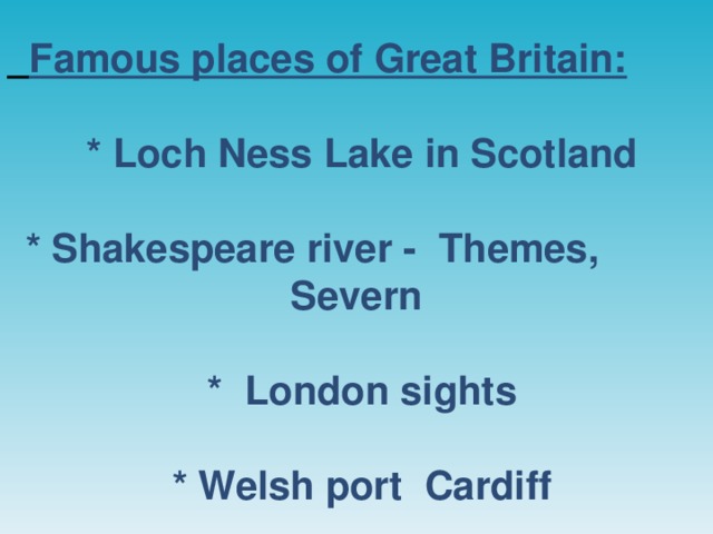 Famous places of Great Britain:   * Loch Ness Lake in Scotland   * Shakespeare river - Themes, Severn   * London sights   * Welsh port Cardiff