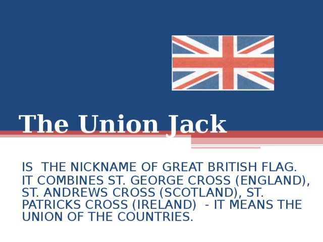 The Union Jack IS THE NICKNAME OF GREAT BRITISH FLAG. IT COMBINES ST. GEORGE CROSS (ENGLAND), ST. ANDREWS CROSS (SCOTLAND), ST. PATRICKS CROSS (IRELAND) - IT MEANS THE UNION OF THE COUNTRIES .