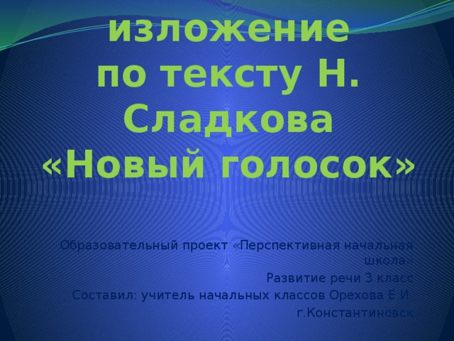 Устное изложение  по тексту Н. Сладкова  «Новый голосок» Образовательный проект «Перспективная начальная школа» Развитие речи 3 класс Составил: учитель начальных классов Орехова Е.И. г.Константиновск