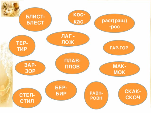 БЛИСТ-БЛЕСТ кос-кас раст(ращ)-рос ЛАГ - ЛОЖ ТЕР-ТИР ГАР-ГОР ПЛАВ-ПЛОВ ЗАР-ЗОР МАК-МОК БЕР-БИР РАВН-РОВН СКАК-СКОЧ СТЕЛ-СТИЛ