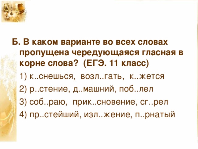 Б. В каком варианте во всех словах пропущена чередующаяся гласная в корне слова?  (ЕГЭ. 11 класс)  1) к..снешься, возл..гать, к..жется  2) р..стение, д..машний, поб..лел  3) соб..раю, прик..сновение, сг..рел  4) пр..стейший, изл..жение, п..рнатый