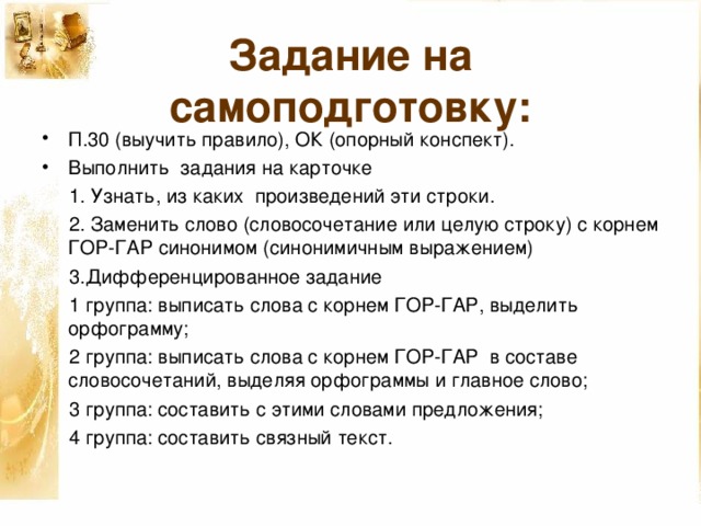 Задание на самоподготовку: П.30 (выучить правило), ОК  (опорный конспект). Выполнить задания на карточке  1.  Узнать, из каких произведений эти строки.  2.  Заменить слово (словосочетание или целую строку) с корнем ГОР-ГАР синонимом (синонимичным выражением)  3.Дифференцированное задание  1 группа: выписать слова с корнем ГОР-ГАР, выделить орфограмму;  2 группа: выписать слова с корнем ГОР-ГАР в составе словосочетаний, выделяя орфограммы и главное слово;  3 группа: составить с этими словами предложения;  4 группа: составить связный текст.