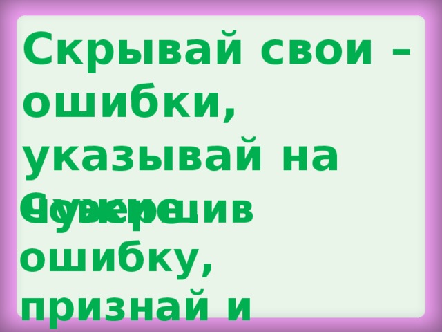 Скрывай свои – ошибки, указывай на чужие. Совершив ошибку, признай и исправь её.