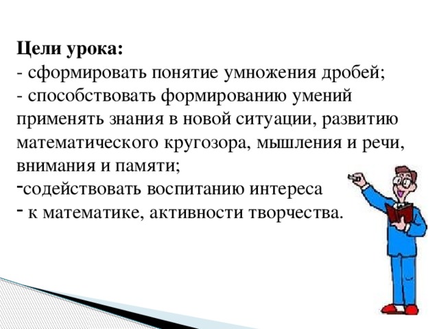 Цели урока: - сформировать понятие умножения дробей; - способствовать формированию умений применять знания в новой ситуации, развитию математического кругозора, мышления и речи, внимания и памяти;