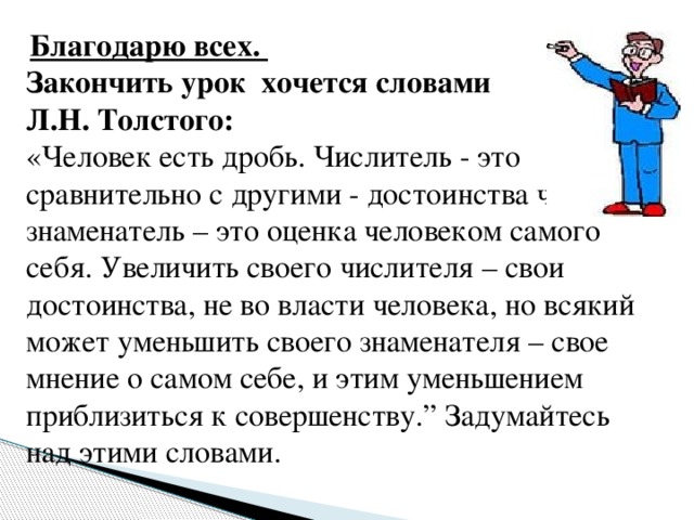 Благодарю всех. Закончить урок хочется словами Л.Н. Толстого: «Человек есть дробь. Числитель - это сравнительно с другими - достоинства человека; знаменатель – это оценка человеком самого себя. Увеличить своего числителя – свои достоинства, не во власти человека, но всякий может уменьшить своего знаменателя – свое мнение о самом себе, и этим уменьшением приблизиться к совершенству.” Задумайтесь над этими словами.