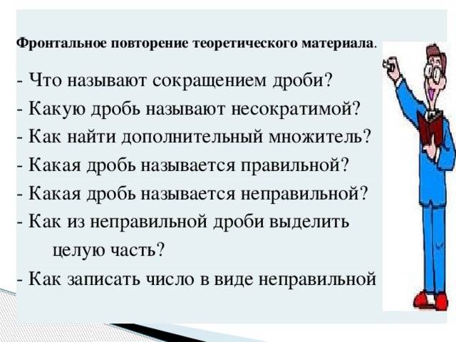 Фронтальное повторение теоретического материала . - Что называют сокращением дроби? - Какую дробь называют несократимой? - Как найти дополнительный множитель? - Какая дробь называется правильной? - Какая дробь называется неправильной? - Как из неправильной дроби выделить целую часть? - Как записать число в виде неправильной дроби?