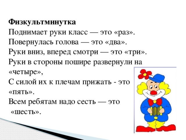 Физкультминутка Поднимает руки класс — это «раз». Повернулась голова — это «два». Руки вниз, вперед смотри — это «три». Руки в стороны пошире развернули на «четыре», С силой их к плечам прижать - это «пять». Всем ребятам надо сесть — это  «шесть».