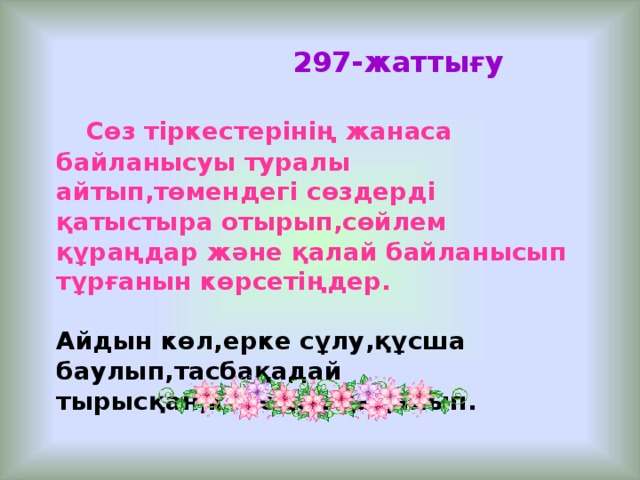 297- жаттығу   Сөз тіркестерінің жанаса байланысуы туралы айтып,төмендегі сөздерді қатыстыра отырып,сөйлем құраңдар және қалай байланысып тұрғанын көрсетіңдер.  Айдын көл,ерке сұлу,құсша баулып,тасбақадай тырысқан,кенедей қадалып.