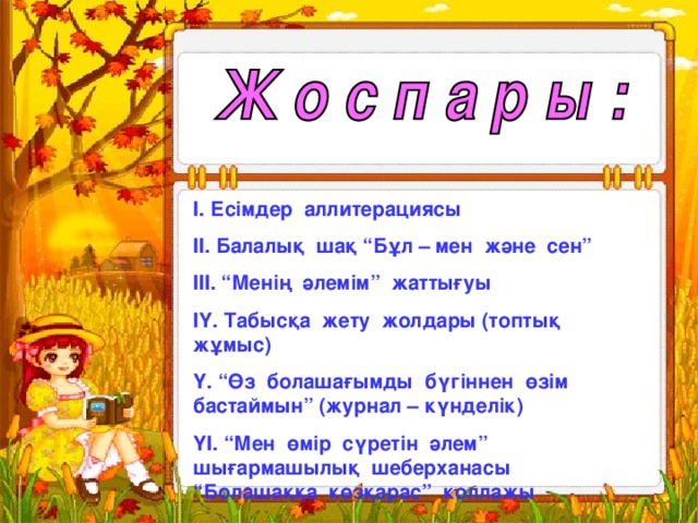 І. Есімдер аллитерациясы ІІ. Балалық шақ “Бұл – мен және сен” ІІІ. “Менің әлемім” жаттығуы ІҮ. Табысқа жету жолдары (топтық жұмыс) Ү. “Өз болашағымды бүгіннен өзім бастаймын” (журнал – күнделік) ҮІ. “Мен өмір сүретін әлем” шығармашылық шеберханасы “Болашаққа көзқарас” коллажы