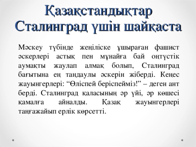 Қазақстандықтар Сталинград үшін шайқаста Мәскеу түбінде жеңіліске ұшыраған фашист әскерлері астық пен мұнайға бай оңтүстік аумақты жаулап алмақ болып, Сталинград бағытына ең таңдаулы әскерін жіберді. Кеңес жауынгерлері: “Өліспей беріспейміз!” – деген ант берді. Сталинград қаласының әр үйі, әр көшесі қамалға айналды. Қазақ жауынгерлері таңғажайып ерлік көрсетті.