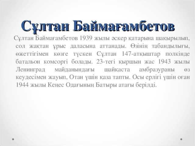 Сұлтан Баймағамбетов  Сұлтан Баймағамбетов 1939 жылы әскер қатарына шақырылып, сол жақтан ұрыс даласына аттанады. Өзінің табандылығы, өжеттігімен көзге түскен Сұлтан 147-атқыштар полкінде батальон комсоргі болады. 23-тегі қыршын жас 1943 жылы Ленинград майданындағы шайқаста амбразураны өз кеудесімен жауып, Отан үшін қаза тапты. Осы ерлігі үшін оған 1944 жылы Кеңес Одағының Батыры атағы берілді.