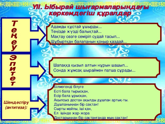 Адамды құстай ұшырды... Теңізде жүзді балықтай... Мақтау сөзге семіріп судай тасып... Шұбыртқан балапанын қоңыр қаздай... Шапаққа қызыл алтын нұрын шашып... Сонда жұмсақ шыраймен патша сұрады... Білмегенді білуге Есті бала тырысқан, Есір бала ұрысқан, Ақылсыз достан ақылды дұшпан артық-ты. Дұшпаныңнан бір сақтан! Сырты майлы, іші қан, Ел ішінде жар-жора Достарыңнан бір сақтанғанда мың сақтан! Шендестіру (антитеза):