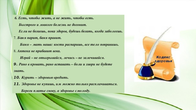 6. Есть, чтобы жить, а не жить, чтобы есть.  Быстрого и ловкого болезнь не догонит.  Если не бегаешь, пока здоров, будешь бегать, когда заболеешь. 7. Баня парит, баня правит.  Баня – мать наша: кости распаришь, все тело поправишь. 8. Аптека не прибавит века.  Играй – не отыгрывайся, лечись – не залечивайся. 9. Рано в кровать, рано вставать – боли и хвори не будете знать. 10. Курить – здоровью вредить. 11. Здоровье не купишь, им можно только расплачиваться.  Береги платье снову, а здоровье смолоду. Кодекс здоровья