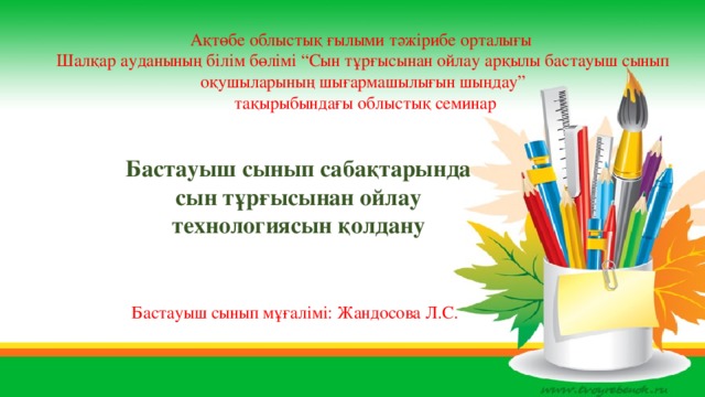 Ақтөбе облыстық ғылыми тәжірибе орталығы Шалқар ауданының білім бөлімі “Сын тұрғысынан ойлау арқылы бастауыш сынып оқушыларының шығармашылығын шыңдау”  тақырыбындағы облыстық семинар Бастауыш сынып сабақтарында сын тұрғысынан ойлау технологиясын қолдану Бастауыш сынып мұғалімі: Жандосова Л.С.