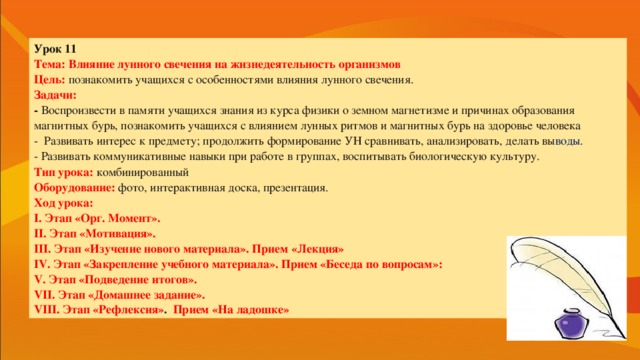 Урок 11 Тема: Влияние лунного свечения на жизнедеятельность организмов Цель: познакомить учащихся с особенностями влияния лунного свечения. Задачи: - Воспроизвести в памяти учащихся знания из курса физики о земном магнетизме и причинах образования магнитных бурь, познакомить учащихся с влиянием лунных ритмов и магнитных бурь на здоровье человека -  Развивать интерес к предмету; продолжить формирование УН сравнивать, анализировать, делать вы воды. - Развивать коммуникативные навыки при работе в группах, воспитывать биологическую культуру. Тип урока:  комбинированный Оборудование:  фото, интерактивная доска, презентация . Ход урока: I. Этап «Орг. Момент». II. Этап «Мотивация». III. Этап «Изучение нового материала». Прием «Лекция» IV. Этап «Закрепление учебного материала». Прием «Беседа по вопросам»: V. Этап «Подведение итогов». VII. Этап «Домашнее задание». VIII. Этап «Рефлексия» .  Прием  «На ладошке»