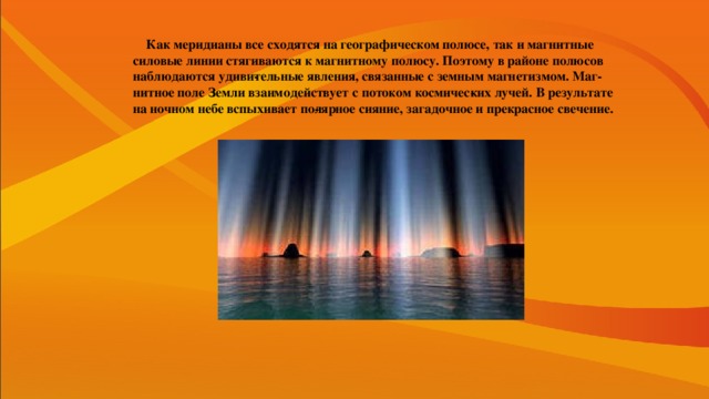 Как меридианы все сходятся на географическом полюсе, так и магнитные силовые линии стягиваются к магнитному полюсу. Поэтому в районе полюсов наблюдаются удиви­тельные явления, связанные с земным магнетизмом. Маг­нитное поле Земли взаимодействует с потоком космичес­ких лучей. В результате на ночном небе вспыхивает по­лярное сияние, загадочное и прекрасное свечение.