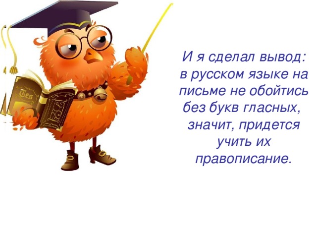 И я сделал вывод: в русском языке на письме не обойтись без букв гласных, значит, придется учить их правописание.