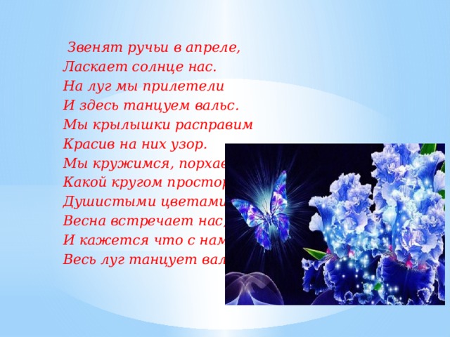 Звенят ручьи в апреле, Ласкает солнце нас. На луг мы прилетели И здесь танцуем вальс. Мы крылышки расправим Красив на них узор. Мы кружимся, порхаем Какой кругом простор! Душистыми цветами Весна встречает нас, И кажется что с нами Весь луг танцует вальс