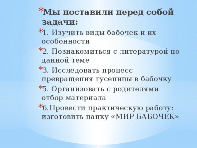 Мы поставили перед собой задачи: 1. Изучить виды бабочек и их особенности 2. Познакомиться с литературой по данной теме 3. Исследовать процесс превращения гусеницы в бабочку 5. Организовать с родителями отбор материала 6.Провести практическую работу: изготовить папку «МИР БАБОЧЕК» Мы поставили перед собой задачи: 1. Изучить виды бабочек и их особенности 2. Познакомиться с литературой по данной теме 3. Исследовать процесс превращения гусеницы в бабочку 5. Организовать с родителями отбор материала 6.Провести практическую работу: изготовить папку «МИР БАБОЧЕК» Мы поставили перед собой задачи: 1. Изучить виды бабочек и их особенности 2. Познакомиться с литературой по данной теме 3. Исследовать процесс превращения гусеницы в бабочку 5. Организовать с родителями отбор материала 6.Провести практическую работу: изготовить папку «МИР БАБОЧЕК»