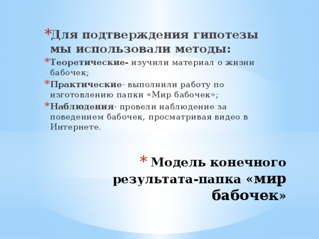 Для подтверждения гипотезы мы использовали методы: Теоретические- изучили материал о жизни бабочек; Практические - выполнили работу по изготовлению папки «Мир бабочек»; Наблюдения - провели наблюдение за поведением бабочек, просматривая видео в Интернете. Модель конечного результата-папка « мир бабочек »