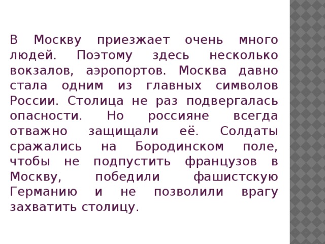 В Москву приезжает очень много людей. Поэтому здесь несколько вокзалов, аэропортов. Москва давно стала одним из главных символов России. Столица не раз подвергалась опасности. Но россияне всегда отважно защищали её. Солдаты сражались на Бородинском поле, чтобы не подпустить французов в Москву, победили фашистскую Германию и не позволили врагу захватить столицу.