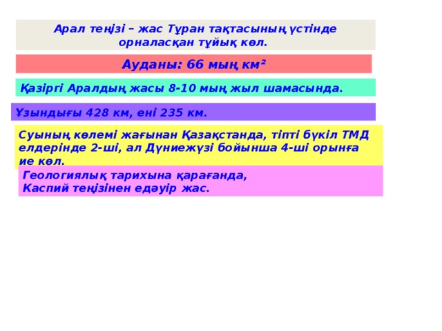 Арал теңізі – жас Тұран тақтасының үстінде орналасқан тұйық көл. Ауданы: 66 мың км ² Қазіргі Аралдың жасы 8-10 мың жыл шамасында. Ұзындығы 428 км, ені 235 км. Суының көлемі жағынан Қазақстанда, тіпті бүкіл ТМД елдерінде 2-ші, ал Дүниежүзі бойынша 4-ші орынға ие көл. Геологиялық тарихына қарағанда, Каспий теңізінен едәуір жас.