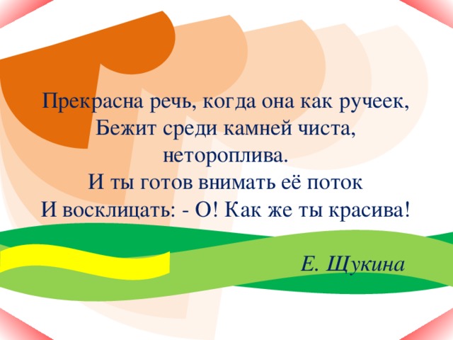 Прекрасна речь, когда она как ручеек,  Бежит среди камней чиста, нетороплива.  И ты готов внимать её поток  И восклицать: - О! Как же ты красива!   Е. Щукина