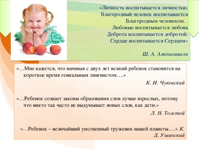 «Личность воспитывается личностью.  Благородный человек воспитывается  Благородным человеком.  Любовью воспитывается любовь  Доброта воспитывается добротой.  Сердце воспитывается Сердцем»   Ш. А. Амонашвили «…Мне кажется, что начиная с двух лет всякий ребенок становится на короткое время гениальным лингвистом….» К. И. Чуковский «…Ребенок сознает законы образования слов лучше взрослых, потому что никто так часто не выдумывает новых слов, как дети.» Л. Н. Толстой «…Ребенок – величайший умственный труженик нашей планеты….» К. Д. Ушинский