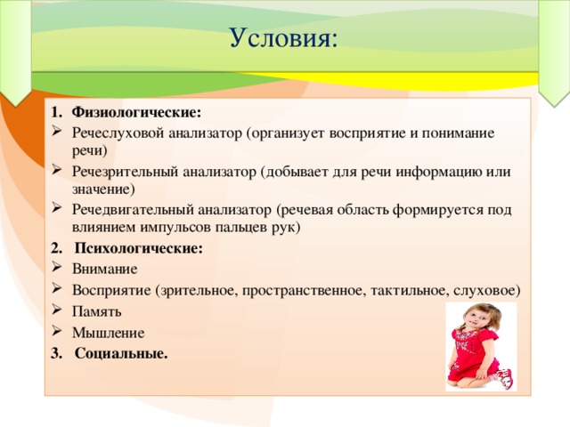 Условия: Физиологические: Речеслуховой анализатор (организует восприятие и понимание речи) Речезрительный анализатор (добывает для речи информацию или значение) Речедвигательный анализатор (речевая область формируется под влиянием импульсов пальцев рук) 2. Психологические: Внимание Восприятие (зрительное, пространственное, тактильное, слуховое) Память Мышление 3. Социальные.