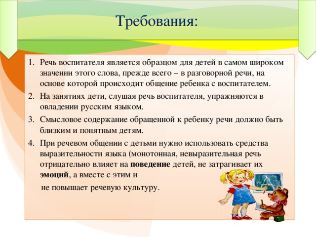 Требования: Речь воспитателя является образцом для детей в самом широком значении этого слова, прежде всего – в разговорной речи, на основе которой происходит общение ребенка с воспитателем. На занятиях дети, слушая речь воспитателя, упражняются в овладении русским языком. Смысловое содержание обращенной к ребенку речи должно быть близким и понятным детям. При речевом общении с детьми нужно использовать средства выразительности языка (монотонная, невыразительная речь отрицательно влияет на поведение детей, не затрагивает их эмоций , а вместе с этим и  не повышает речевую культуру.