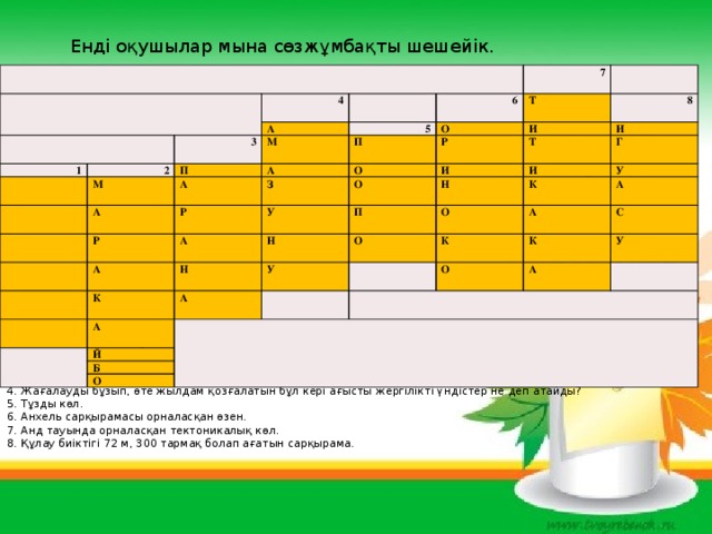 Енді оқушылар мына сөзжұмбақты шешейік. 4 1 2 А 3 7 6 П М М 5 Т А А А О П 8 О Р И Р Р З И О Т У А И А П Н Н Н К И Г У О А А У О К Й К А А С К О Б О У А Сұрақтары: 1. Жер шарындағы ең биік сарқырама. 2. Оңтүстік Америкадағы лагуналық көл. 3. Суының деңгейі мамыр айында көтерілетін өзен. 4. Жағалауды бұзып, өте жылдам қозғалатын бұл кері ағысты жергілікті үндістер не деп атайды? 5. Тұзды көл. 6. Анхель сарқырамасы орналасқан өзен. 7. Анд тауында орналасқан тектоникалық көл. 8. Құлау биіктігі 72 м, 300 тармақ болап ағатын сарқырама.