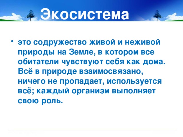 Экосистема это содружество живой и неживой природы на Земле, в котором все обитатели чувствуют себя как дома. Всё в природе взаимосвязано, ничего не пропадает, используется всё; каждый организм выполняет свою роль.