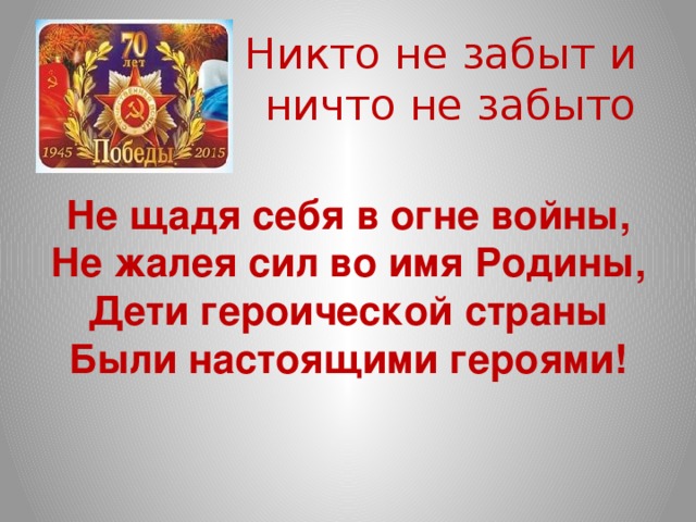 Никто не забыт и  ничто не забыто  Не щадя себя в огне войны,  Не жалея сил во имя Родины,  Дети героической страны  Были настоящими героями!