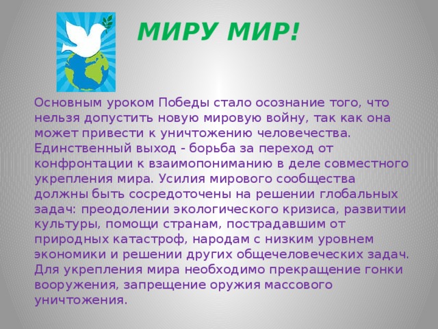 МИРУ МИР!  Основным уроком Победы стало осознание того, что нельзя допустить новую мировую войну, так как она может привести к уничтожению человечества. Единственный выход - борьба за переход от конфронтации к взаимопониманию в деле совместного укрепления мира. Усилия мирового сообщества должны быть сосредоточены на решении глобальных задач: преодолении экологического кризиса, развитии культуры, помощи странам, пострадавшим от природных катастроф, народам с низким уровнем экономики и решении других общечеловеческих задач. Для укрепления мира необходимо прекращение гонки вооружения, запрещение оружия массового уничтожения.